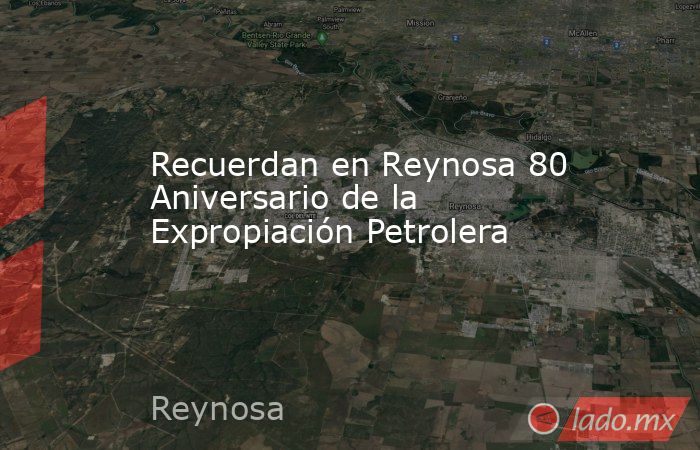 Recuerdan en Reynosa 80 Aniversario de la Expropiación Petrolera. Noticias en tiempo real