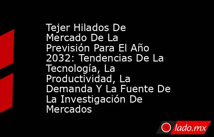 Tejer Hilados De Mercado De La Previsión Para El Año 2032: Tendencias De La Tecnología, La Productividad, La Demanda Y La Fuente De La Investigación De Mercados. Noticias en tiempo real