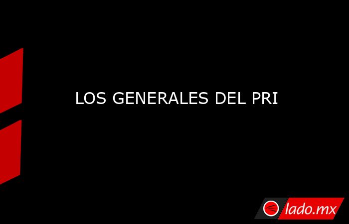 LOS GENERALES DEL PRI. Noticias en tiempo real