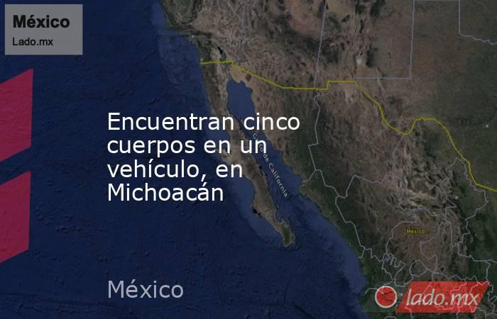 Encuentran cinco cuerpos en un vehículo, en Michoacán. Noticias en tiempo real