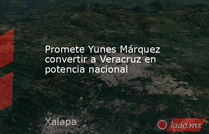 Promete Yunes Márquez convertir a Veracruz en potencia nacional. Noticias en tiempo real