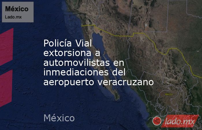 Policía Vial extorsiona a automovilistas en inmediaciones del aeropuerto veracruzano. Noticias en tiempo real