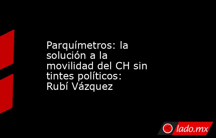 Parquímetros: la solución a la movilidad del CH sin tintes políticos: Rubí Vázquez. Noticias en tiempo real