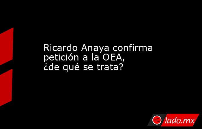 Ricardo Anaya confirma petición a la OEA, ¿de qué se trata?. Noticias en tiempo real