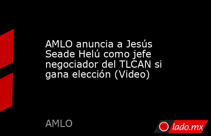 AMLO anuncia a Jesús Seade Helú como jefe negociador del TLCAN si gana elección (Video). Noticias en tiempo real