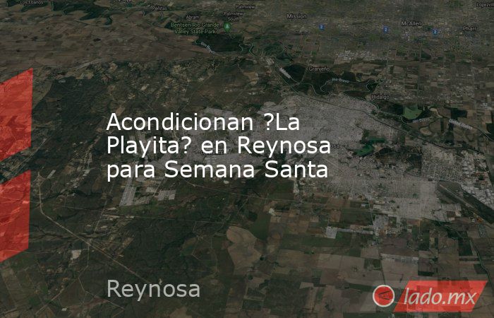 Acondicionan ?La Playita? en Reynosa para Semana Santa. Noticias en tiempo real