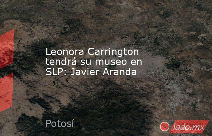 Leonora Carrington tendrá su museo en SLP: Javier Aranda. Noticias en tiempo real