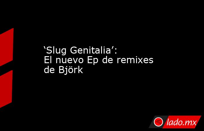 ‘Slug Genitalia’: El nuevo Ep de remixes de Björk. Noticias en tiempo real