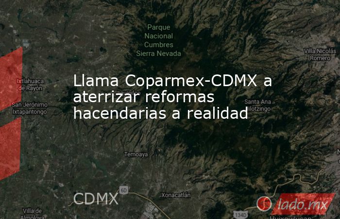Llama Coparmex-CDMX a aterrizar reformas hacendarias a realidad. Noticias en tiempo real