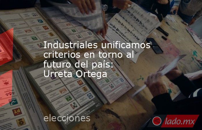 Industriales unificamos criterios en torno al futuro del país: Urreta Ortega. Noticias en tiempo real