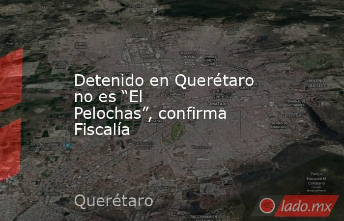 Detenido en Querétaro no es “El Pelochas”, confirma Fiscalía. Noticias en tiempo real