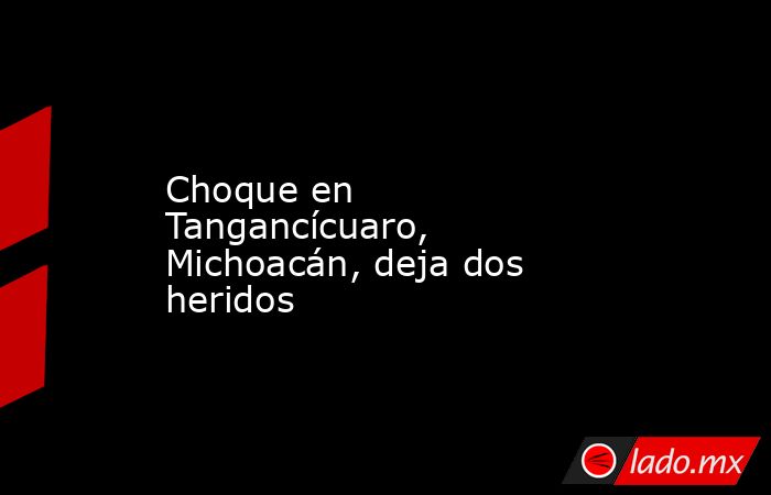 Choque en Tangancícuaro, Michoacán, deja dos heridos. Noticias en tiempo real