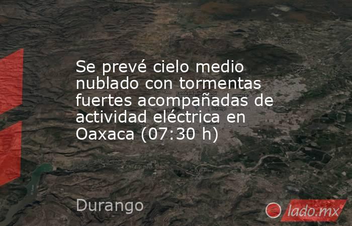 Se prevé cielo medio nublado con tormentas fuertes acompañadas de actividad eléctrica en Oaxaca (07:30 h). Noticias en tiempo real