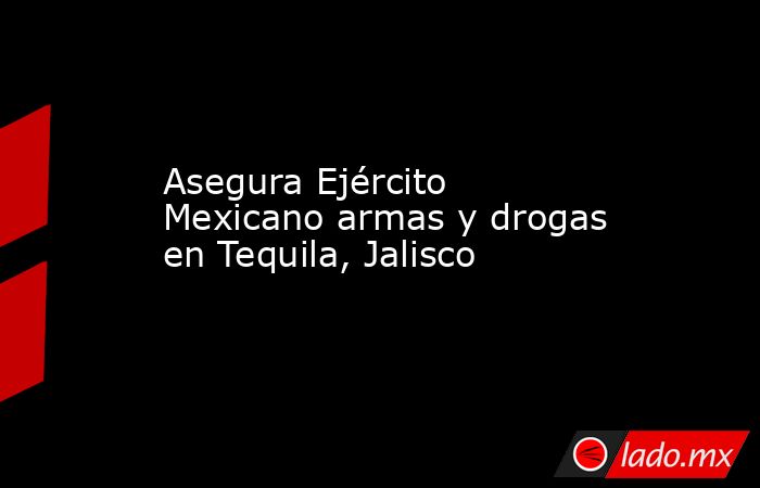 Asegura Ejército Mexicano armas y drogas en Tequila, Jalisco. Noticias en tiempo real