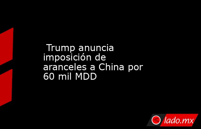 Trump anuncia imposición de aranceles a China por 60 mil MDD. Noticias en tiempo real