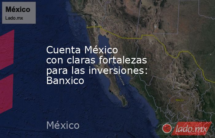Cuenta México con claras fortalezas para las inversiones: Banxico. Noticias en tiempo real
