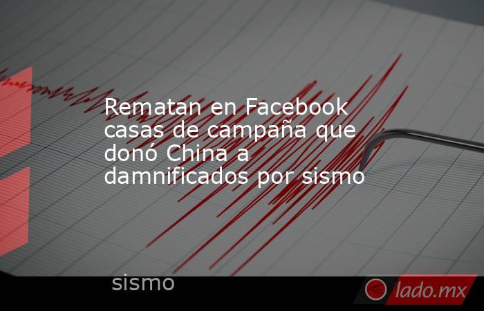 Rematan en Facebook casas de campaña que donó China a damnificados por sismo. Noticias en tiempo real