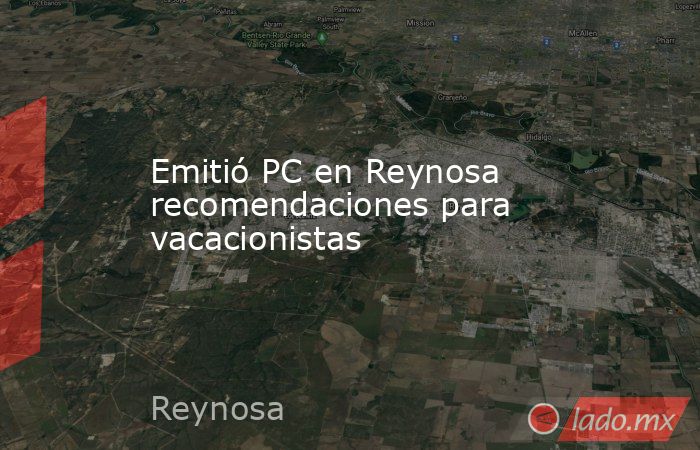 Emitió PC en Reynosa recomendaciones para vacacionistas. Noticias en tiempo real