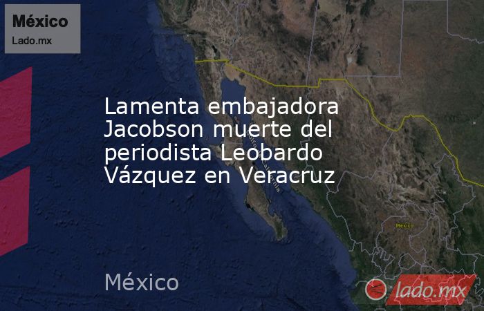 Lamenta embajadora Jacobson muerte del periodista Leobardo Vázquez en Veracruz. Noticias en tiempo real