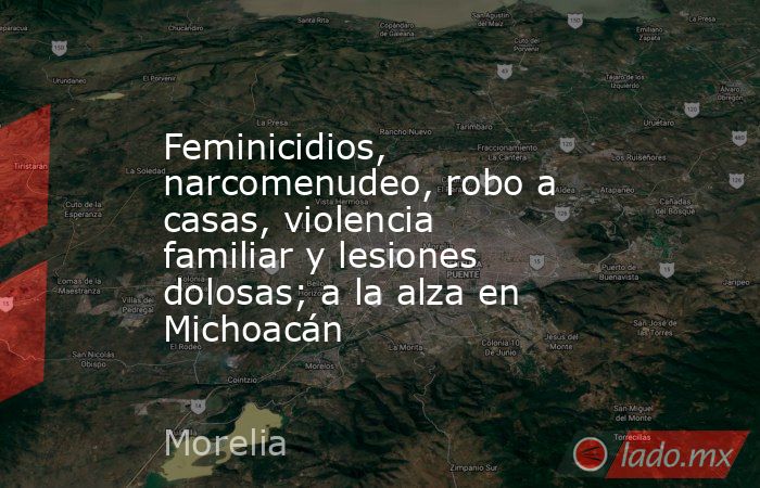 Feminicidios, narcomenudeo, robo a casas, violencia familiar y lesiones dolosas; a la alza en Michoacán. Noticias en tiempo real