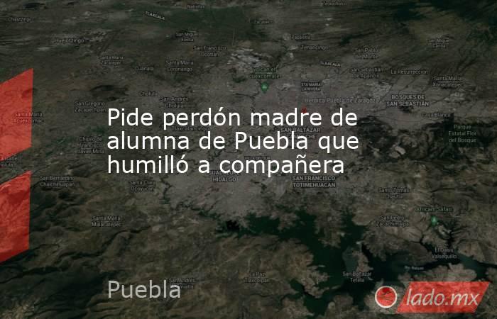 Pide perdón madre de alumna de Puebla que humilló a compañera. Noticias en tiempo real