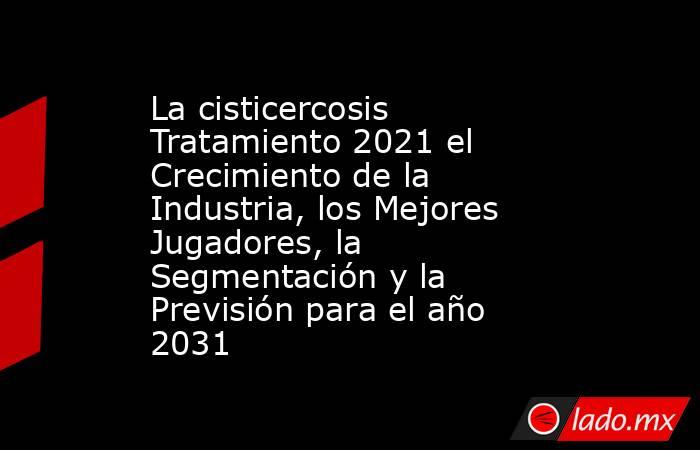 La cisticercosis Tratamiento 2021 el Crecimiento de la Industria, los Mejores Jugadores, la Segmentación y la Previsión para el año 2031. Noticias en tiempo real