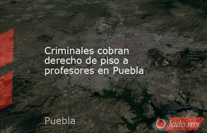 Criminales cobran derecho de piso a profesores en Puebla. Noticias en tiempo real