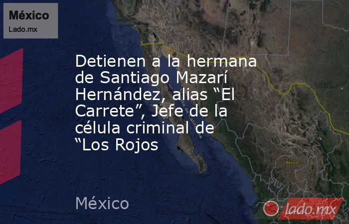 Detienen a la hermana de Santiago Mazarí Hernández, alias “El Carrete”, Jefe de la célula criminal de “Los Rojos. Noticias en tiempo real