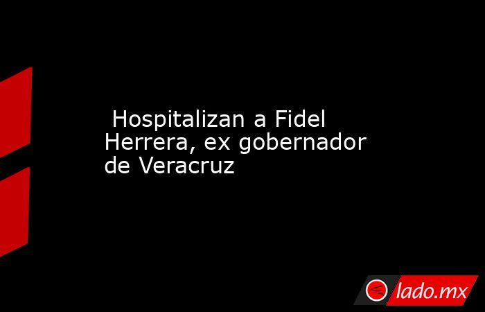  Hospitalizan a Fidel Herrera, ex gobernador de Veracruz. Noticias en tiempo real