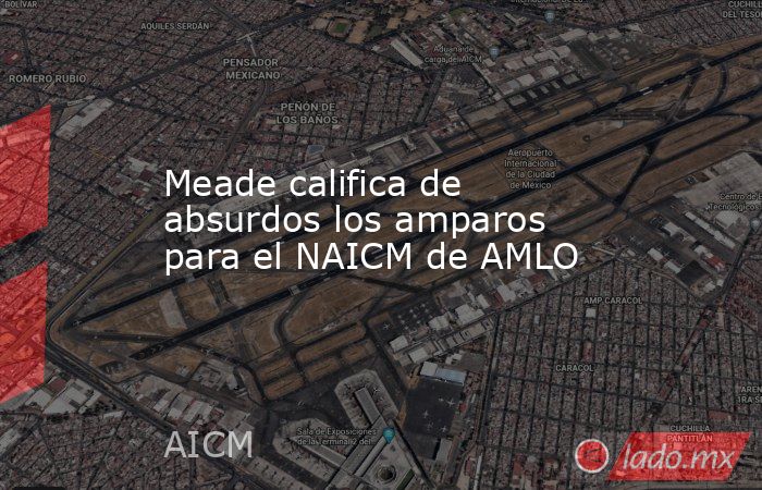 Meade califica de absurdos los amparos para el NAICM de AMLO. Noticias en tiempo real