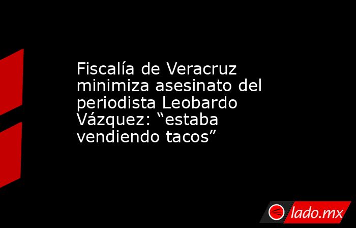 Fiscalía de Veracruz minimiza asesinato del periodista Leobardo Vázquez: “estaba vendiendo tacos”. Noticias en tiempo real