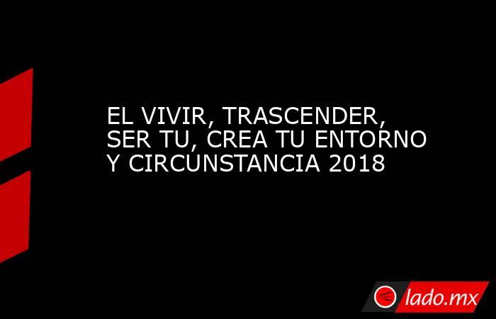 EL VIVIR, TRASCENDER, SER TU, CREA TU ENTORNO Y CIRCUNSTANCIA 2018. Noticias en tiempo real