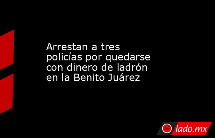 Arrestan a tres policías por quedarse con dinero de ladrón en la Benito Juárez. Noticias en tiempo real