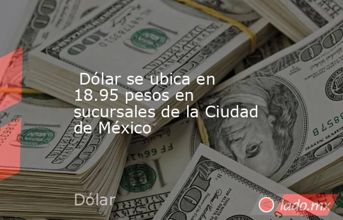  Dólar se ubica en 18.95 pesos en sucursales de la Ciudad de México. Noticias en tiempo real