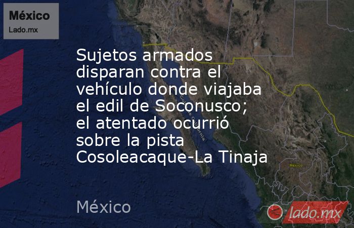 Sujetos armados disparan contra el vehículo donde viajaba el edil de Soconusco; el atentado ocurrió sobre la pista Cosoleacaque-La Tinaja. Noticias en tiempo real