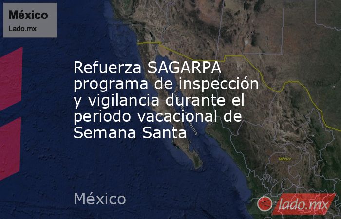 Refuerza SAGARPA programa de inspección y vigilancia durante el periodo vacacional de Semana Santa. Noticias en tiempo real