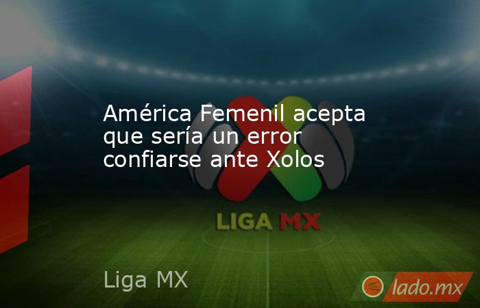 América Femenil acepta que sería un error confiarse ante Xolos. Noticias en tiempo real