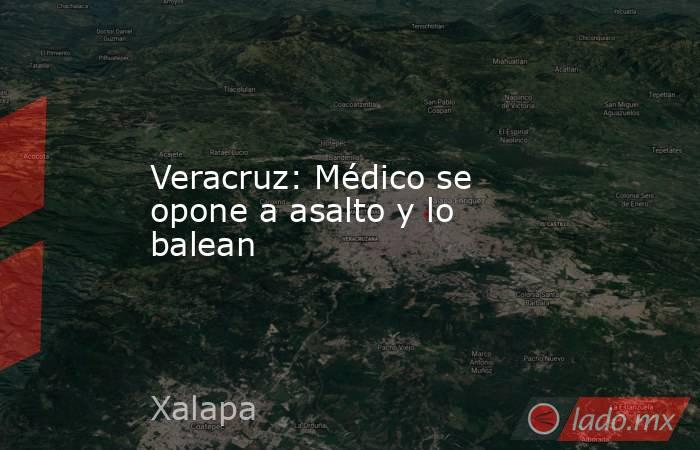 Veracruz: Médico se opone a asalto y lo balean. Noticias en tiempo real