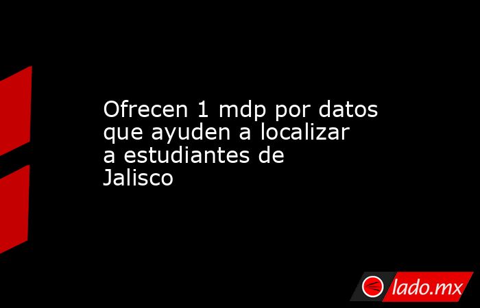 Ofrecen 1 mdp por datos que ayuden a localizar a estudiantes de Jalisco. Noticias en tiempo real