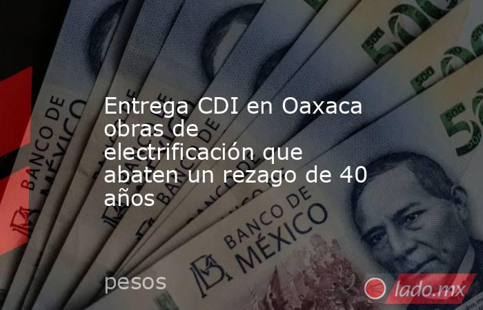 Entrega CDI en Oaxaca obras de electrificación que abaten un rezago de 40 años. Noticias en tiempo real