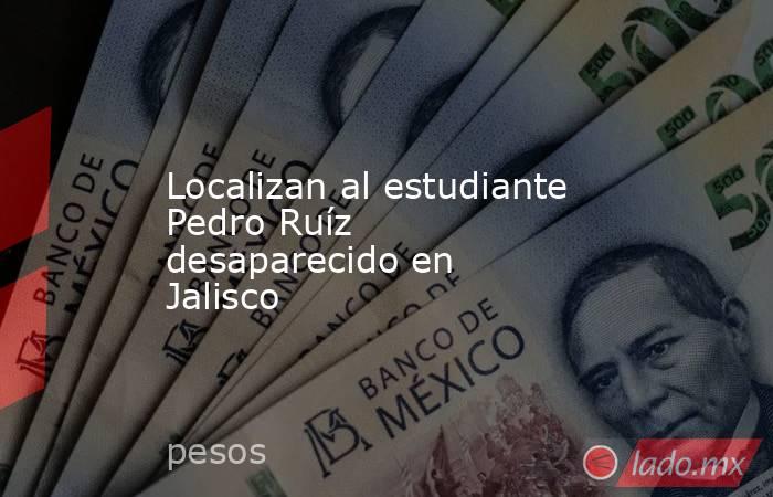 Localizan al estudiante Pedro Ruíz desaparecido en Jalisco. Noticias en tiempo real
