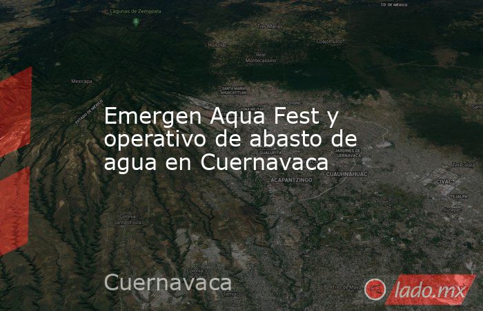 Emergen Aqua Fest y operativo de abasto de agua en Cuernavaca. Noticias en tiempo real