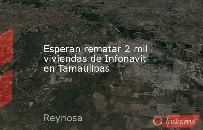 Esperan rematar 2 mil viviendas de Infonavit en Tamaulipas. Noticias en tiempo real