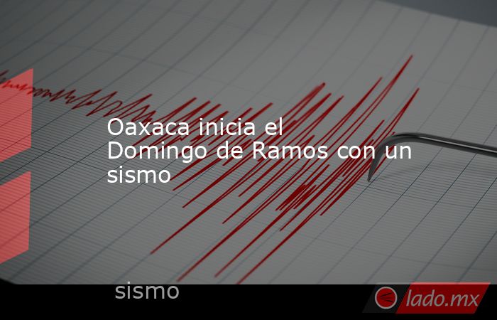 Oaxaca inicia el Domingo de Ramos con un sismo. Noticias en tiempo real