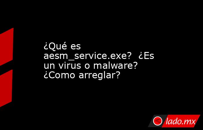 ¿Qué es aesm_service.exe? ¿Es un virus o malware? ¿Como arreglar? - Lado.mx