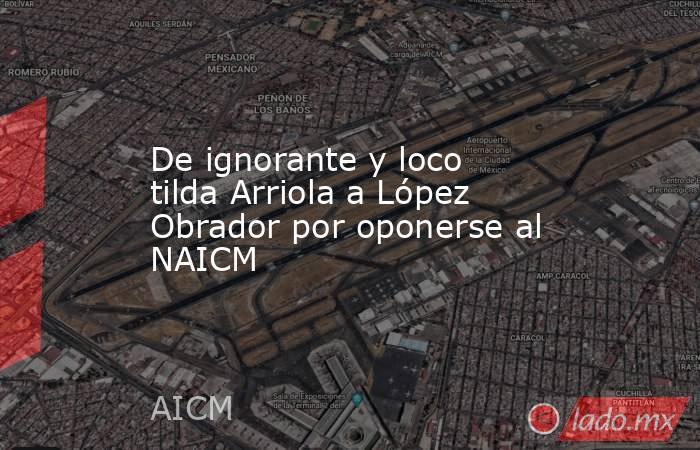De ignorante y loco tilda Arriola a López Obrador por oponerse al NAICM. Noticias en tiempo real