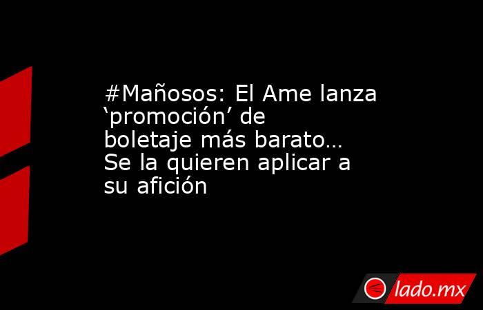 #Mañosos: El Ame lanza ‘promoción’ de boletaje más barato… Se la quieren aplicar a su afición. Noticias en tiempo real