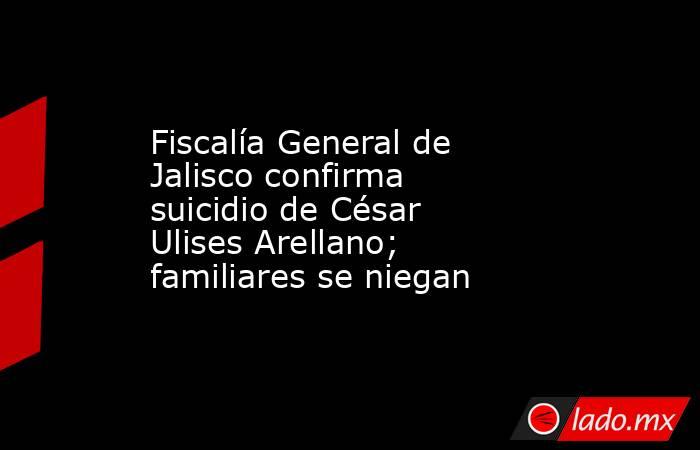 Fiscalía General de Jalisco confirma suicidio de César Ulises Arellano; familiares se niegan. Noticias en tiempo real