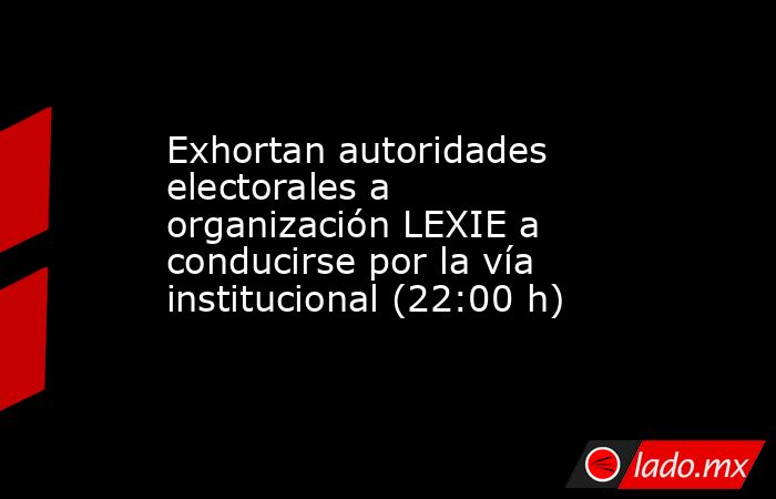 Exhortan autoridades electorales a organización LEXIE a conducirse por la vía institucional (22:00 h). Noticias en tiempo real