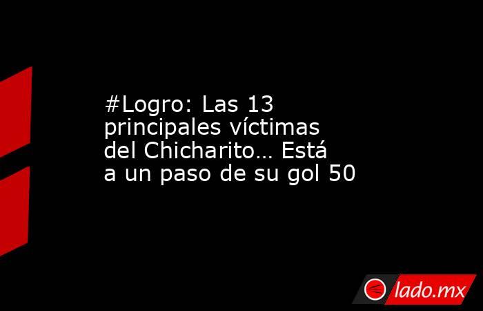 #Logro: Las 13 principales víctimas del Chicharito… Está a un paso de su gol 50. Noticias en tiempo real